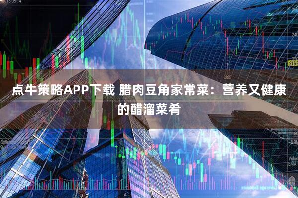 点牛策略APP下载 腊肉豆角家常菜:营养又健康的醋溜菜肴
