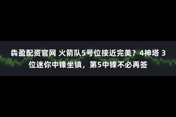 犇盈配资官网 火箭队5号位接近完美？4神塔 3位迷你中锋坐镇，第5中锋不必再签