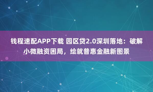 钱程速配APP下载 园区贷2.0深圳落地：破解小微融资困局，绘就普惠金融新图景