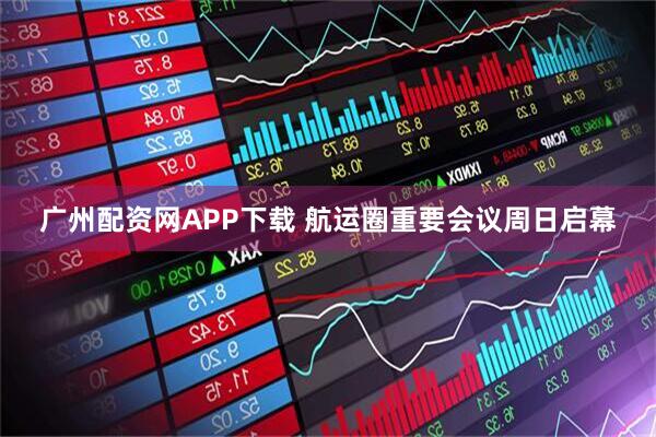 广州配资网APP下载 航运圈重要会议周日启幕
