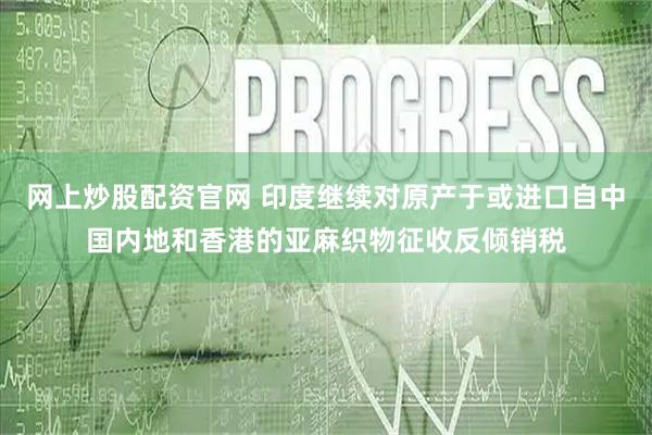 网上炒股配资官网 印度继续对原产于或进口自中国内地和香港的亚麻织物征收反倾销税