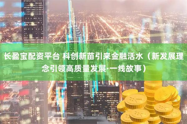 长盈宝配资平台 科创新苗引来金融活水(新发展理念引领高质量发展·一线故事)