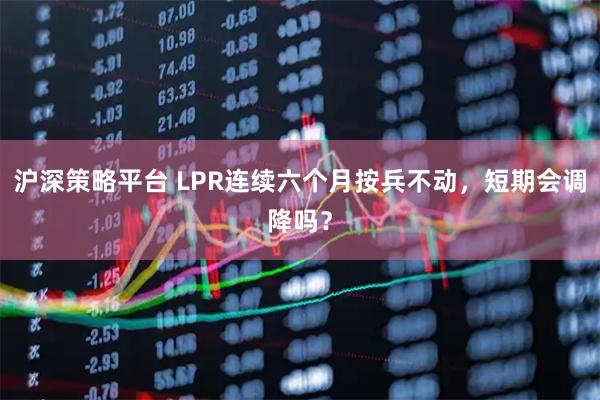 沪深策略平台 LPR连续六个月按兵不动,短期会调降吗?