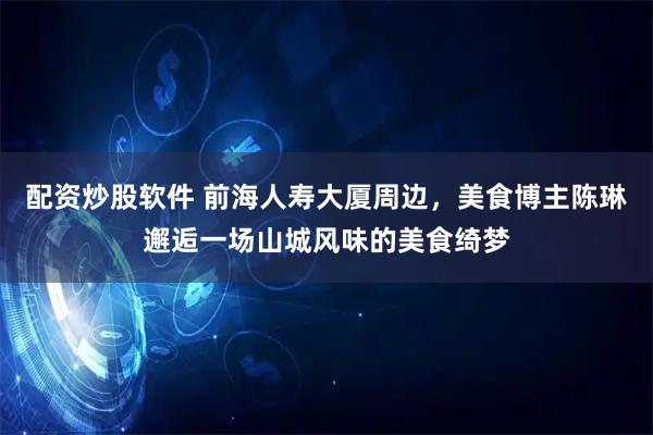 配资炒股软件 前海人寿大厦周边，美食博主陈琳邂逅一场山城风味的美食绮梦