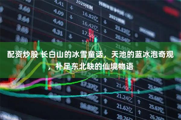 配资炒股 长白山的冰雪童话,天池的蓝冰泡奇观,补足东北缺的仙境物语