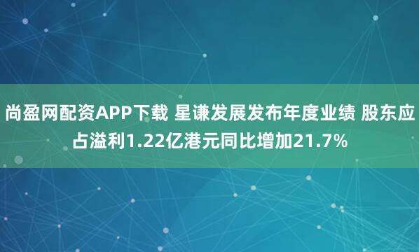 尚盈网配资APP下载 星谦发展发布年度业绩 股东应占溢利1.22亿港元同比增加21.7%