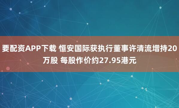 要配资APP下载 恒安国际获执行董事许清流增持20万股 每股作价约27.95港元