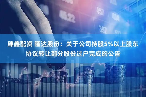 臻鑫配资 隆达股份：关于公司持股5%以上股东协议转让部分股份过户完成的公告
