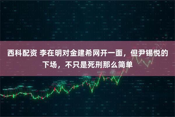 西科配资 李在明对金建希网开一面，但尹锡悦的下场，不只是死刑那么简单