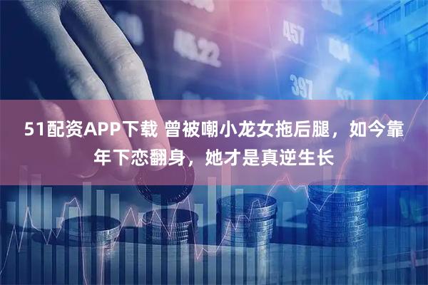 51配资APP下载 曾被嘲小龙女拖后腿，如今靠年下恋翻身，她才是真逆生长