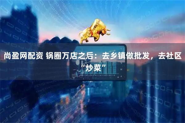 尚盈网配资 锅圈万店之后：去乡镇做批发，去社区“炒菜”