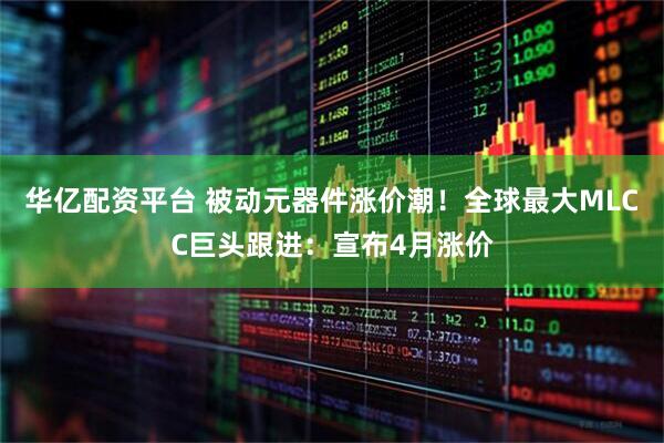 华亿配资平台 被动元器件涨价潮！全球最大MLCC巨头跟进：宣布4月涨价
