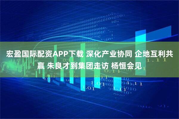 宏盈国际配资APP下载 深化产业协同 企地互利共赢 朱良才到集团走访 杨恒会见