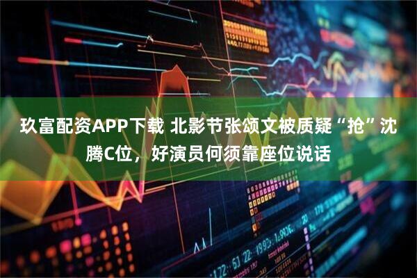 玖富配资APP下载 北影节张颂文被质疑“抢”沈腾C位，好演员何须靠座位说话