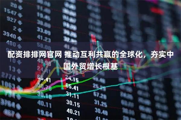 配资排排网官网 推动互利共赢的全球化，夯实中国外贸增长根基