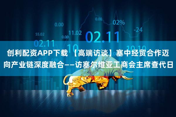 创利配资APP下载 【高端访谈】塞中经贸合作迈向产业链深度融合——访塞尔维亚工商会主席查代日