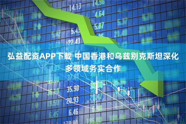 弘益配资APP下载 中国香港和乌兹别克斯坦深化多领域务实合作