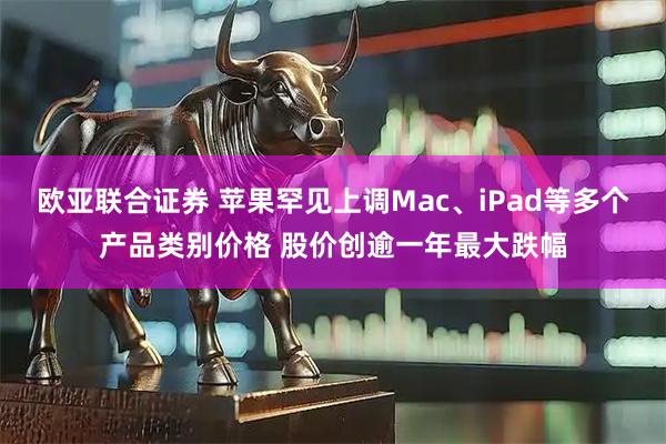 欧亚联合证券 苹果罕见上调Mac、iPad等多个产品类别价格 股价创逾一年最大跌幅