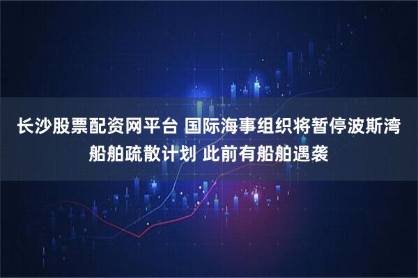 长沙股票配资网平台 国际海事组织将暂停波斯湾船舶疏散计划 此前有船舶遇袭