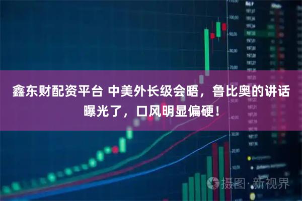 鑫东财配资平台 中美外长级会晤，鲁比奥的讲话曝光了，口风明显偏硬！