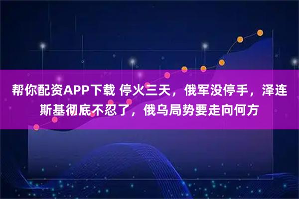 帮你配资APP下载 停火三天,俄军没停手,泽连斯基彻底不忍了,俄乌局势要走向何方