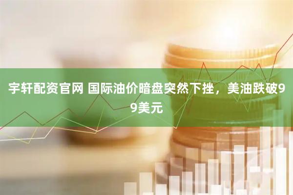 宇轩配资官网 国际油价暗盘突然下挫,美油跌破99美元